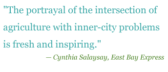 Quote: "The portrayal of the intersection of agriculture with inner-city problems is fresh and inpiring." - Cynthia Salaysay, East Bay Express