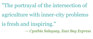 Quote: "The portrayal of the intersection of agriculture with inner-city problems is fresh and inpiring." - Cynthia Salaysay, East Bay Express