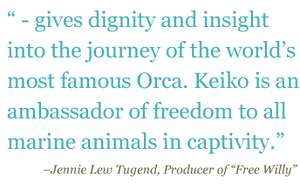 Quote: "-gives dignity and insight into the journey of the world's most famous Orca. Keiko is an ambassador to all marine animals in captivity." - Jennie Lew Tugend, Producer of "Free Willy"