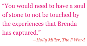 Quote: "You would need to have a soul of stone to not be touched by the experiences that Brenda has captured." - Holly Miller, The F Word