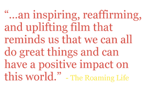 Quote: “...an inspiring, reaffirming, and uplifting film that reminds us that we can all do great things and can have a positive impact on this world.” - The Roaming Life