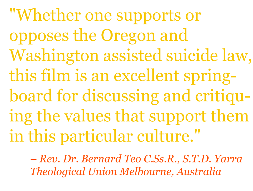 Quote: "Whether one supports or opposes the Oregon and Washington assisted suicide law, this film is an excellent springboard for discussing and critiquing the values that support them in this particular culture." – Rev. Dr. Bernard Teo C.Ss.R., S.T.D. Yarra Theological Union Melbourne, Australia