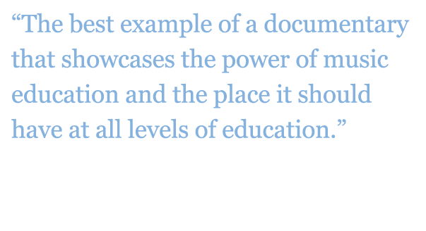 Quote: "The best example of a documentary that showcases the power of music education and the place it should have at all levels of education." - Gary McPherson, Author, Music of Our Lives 