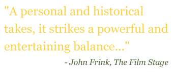Quote: "A personal and historical take, it strikes a powerful and entertaining balance..." - John Frink, The Film Stage
