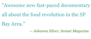 Quote: "Awesome new fast-paced documentary all about the food revolution is the SF Bay Area." - Johanna Silver, Sunset Magazine