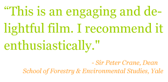 Quote: "This is an engaging and delightful film. I recommend it enthusiastically." - Sir Peter Crane, Dean of School of Forestry & Environmental Studies, Yale
