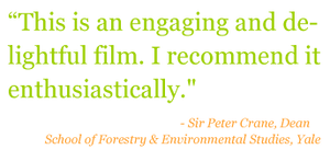 Quote: "This is an engaging and delightful film. I recommend it enthusiastically." - Sir Peter Crane, Dean of School of Forestry & Environmental Studies, Yale