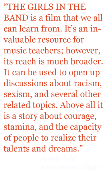 Quote: "THE GIRLS IN THE BAND is a film that we can all learn from. It's an invaluable resource for music teachers; however is reach is much broader. It can be used to open up discussions about racism, sexism, and several other related topics. Above all it is a stor about courage, stamina, and the capacity of people to realize their talents and dreams." 