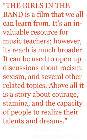 Quote: "THE GIRLS IN THE BAND is a film that we can all learn from. It's an invaluable resource for music teachers; however is reach is much broader. It can be used to open up discussions about racism, sexism, and several other related topics. Above all it is a stor about courage, stamina, and the capacity of people to realize their talents and dreams." 