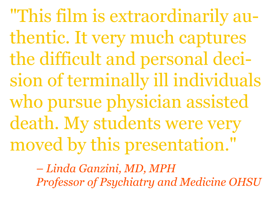 Quote: "This film is extraordinarily authentic. It very much captures the difficult and personal decision of terminally ill individuals who pursue physician assisted death. My students were very moved by this presentation." – Linda Ganzini, MD, MPH Professor of Psychiatry and Medicine OHSU 