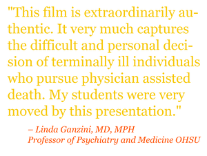 Quote: "This film is extraordinarily authentic. It very much captures the difficult and personal decision of terminally ill individuals who pursue physician assisted death. My students were very moved by this presentation." – Linda Ganzini, MD, MPH Professor of Psychiatry and Medicine OHSU 