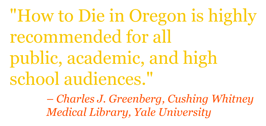 Quote: "HOW TO DIE IN OREGON is highly recommended for all public, academic, and high school audiences." – Charles J. Greenberg, Cushing Whitney Medical Library, Yale University