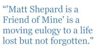 Quote: "Matt Shepard is a Friend of Mine' is a moving eulogy to a life lost but not forgotten." - Indiewire