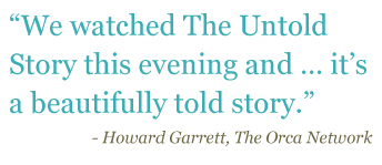 Quote: "We watched The Untold Story this evening and...it's a beautifully told story." - Howard Garret, The Orca Network