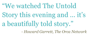 Quote: "We watched The Untold Story this evening and...it's a beautifully told story." - Howard Garret, The Orca Network