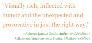 Quote: "Visually rich, inflected with humor and the unexpected and provocative in just the right way." - Rebecca Kneale Gould, Author and Professor