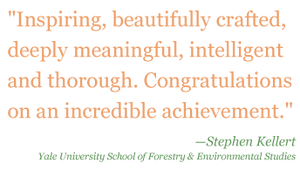 Quote: "Inspiring, beautifully crafter, deeply meaningful, intelligent, and thorough. Congratulations on an incredible achievement." - Stephen Kellert, Yale University