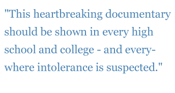 Quote: "This heartbreaking documentary should be shown in every high school and college - and every- where intolerance is suspected."  - The New York Daily News