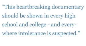 Quote: "This heartbreaking documentary should be shown in every high school and college - and every- where intolerance is suspected."  - The New York Daily News