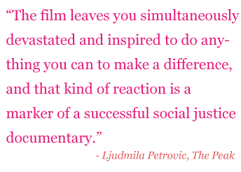 Quote: "The film leaves you simultaneously devastated and inspired to do anything you can to make a difference, and that kind of reaction is a market of a successful social justice documentary." - Ljudmila Petrovic, The Peak