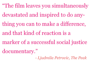 Quote: "The film leaves you simultaneously devastated and inspired to do anything you can to make a difference, and that kind of reaction is a market of a successful social justice documentary." - Ljudmila Petrovic, The Peak