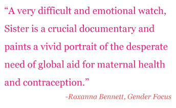 Quote: "A very difficult and emotional watch, Sister is a crucial doccumentary and paints a vivid portrait of the desperate need of global aid for maternal health and contraception." - Roxanna Bennet, Gender Focus