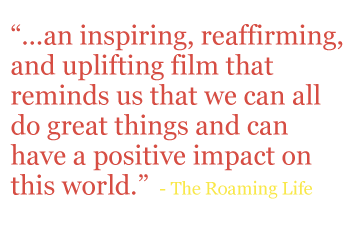 Quote: “...an inspiring, reaffirming, and uplifting film that reminds us that we can all do great things and can have a positive impact on this world.” - The Roaming Life