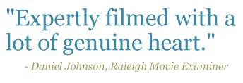 Quote: "Expertly filmed with a lot of genuine heart." - Daniel Johnson, Raleigh Movie Examiner