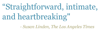 Quote: "Straightforward, intimate, and heartbreaking" - Susan Linden, The Los Angeles Times