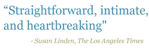 Quote: "Straightforward, intimate, and heartbreaking" - Susan Linden, The Los Angeles Times