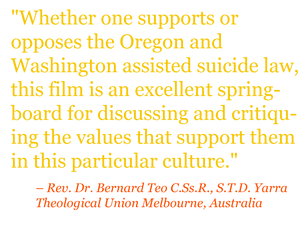 Quote: "Whether one supports or opposes the Oregon and Washington assisted suicide law, this film is an excellent springboard for discussing and critiquing the values that support them in this particular culture." – Rev. Dr. Bernard Teo C.Ss.R., S.T.D. Yarra Theological Union Melbourne, Australia