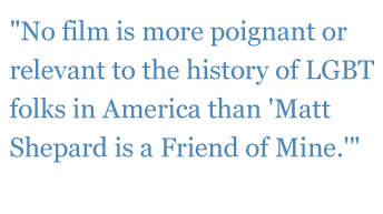 Quotes: "No film is more poignant or relevant to the history of LGBT folks in America than "Matt Shepard is a Friend of Mine." - The Plain Dealer