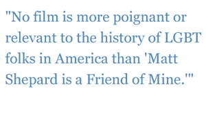 Quotes: "No film is more poignant or relevant to the history of LGBT folks in America than "Matt Shepard is a Friend of Mine." - The Plain Dealer