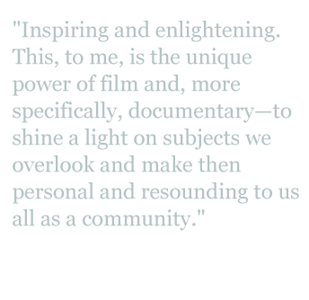 Quote: "Inspiring and enlightening. This, to me, is the unique power of film, and more specifically, documentary - to shine a light on subjects we overlook and make them personal and resounding to us all as a community."