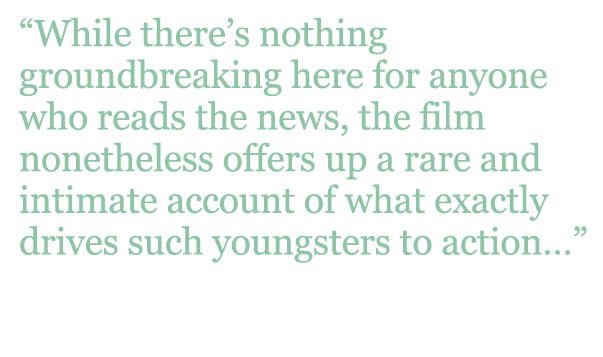 Quote: "While there's nothing groundbreaking here for anyone who reads the news, the film nonetheless offers up a rare and intimate account of what exactly drives such youngsters to action..." - Hollywood Reporter