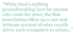 Quote: "While there's nothing groundbreaking here for anyone who reads the news, the film nonetheless offers up a rare and intimate account of what exactly drives such youngsters to action..." - Hollywood Reporter