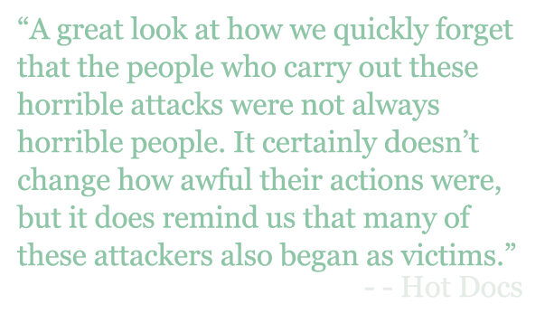 Quote: "A great look at how we quickly forget that the people who carry out these horrible attacks were not always horrible people. It certainly doesn’t change how awful their actions were, but it does remind us that many of these attackers also began as victims.” - Hot Docs