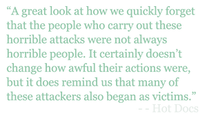 Quote: "A great look at how we quickly forget that the people who carry out these horrible attacks were not always horrible people. It certainly doesn’t change how awful their actions were, but it does remind us that many of these attackers also began as victims.” - Hot Docs