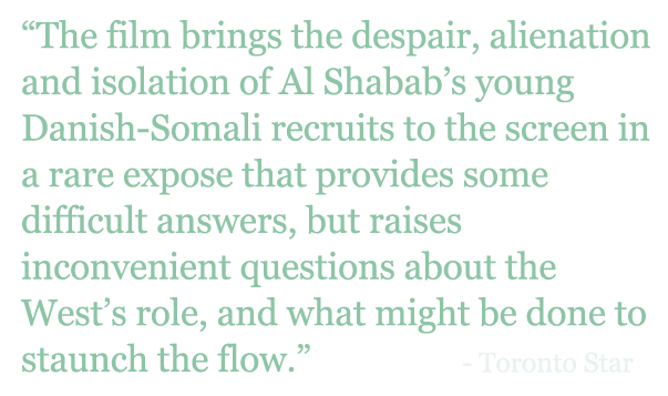 Quote: "The film brings the despair, alienation and isolation of Al Shabab’s young Danish-Somali recruits to the screen in a rare expose that provides some difficult answers, but raises inconvenient questions about the West’s role, and what might be done to staunch the flow.” - Toronto Star 