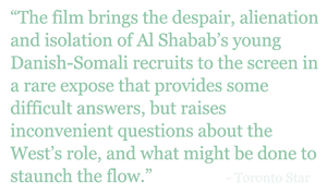 Quote: "The film brings the despair, alienation and isolation of Al Shabab’s young Danish-Somali recruits to the screen in a rare expose that provides some difficult answers, but raises inconvenient questions about the West’s role, and what might be done to staunch the flow.” - Toronto Star 