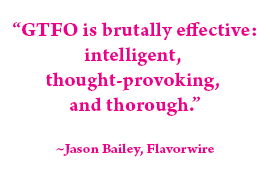Quote: "GTFO is a brutally effective: intelligent, thought-provoking, and thorough." - Jason Bailey, Flavorwire