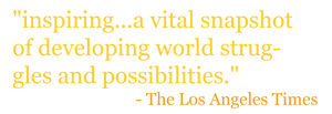 "inspiring...a vital snapshot of developing world struggles and possibilities." - The Los Angeles Times