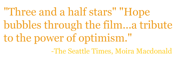 "Three and a half stars" "Hope bubbles through the film...a tribute to the power of optimism." - The Seattle Times, Moira Macdonald