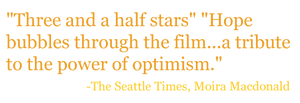 "Three and a half stars" "Hope bubbles through the film...a tribute to the power of optimism." - The Seattle Times, Moira Macdonald